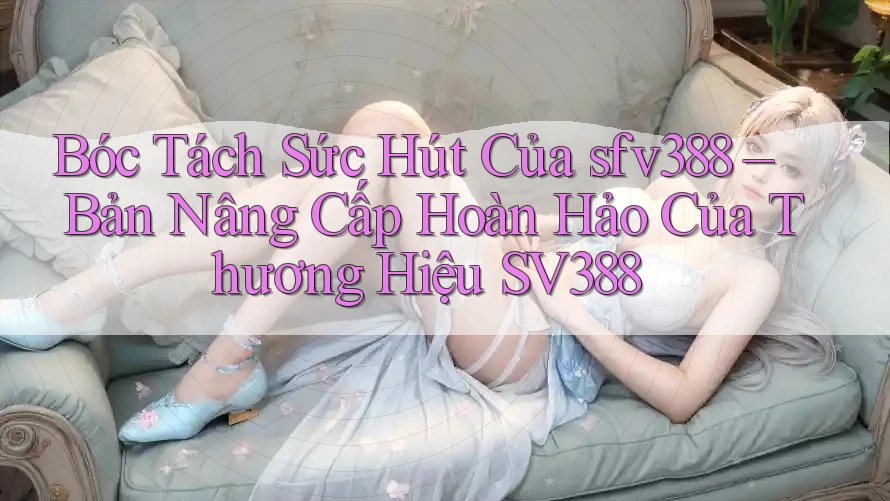 Bóc Tách Sức Hút Của sfv388 – Bản Nâng Cấp Hoàn Hảo Của Thương Hiệu SV388 Bóc Tách Sức Hút Của sfv388 – Bản Nâng Cấp Hoàn Hảo Của Thương Hiệu SV388