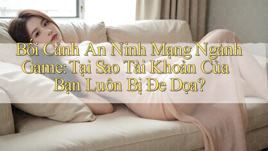 Bối Cảnh An Ninh Mạng Ngành Game: Tại Sao Tài Khoản Của Bạn Luôn Bị Đe Dọa?