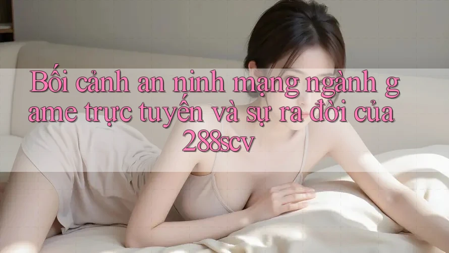 Bối cảnh an ninh mạng ngành game trực tuyến và sự ra đời của 288scv Bối cảnh an ninh mạng ngành game trực tuyến và sự ra đời của 288scv