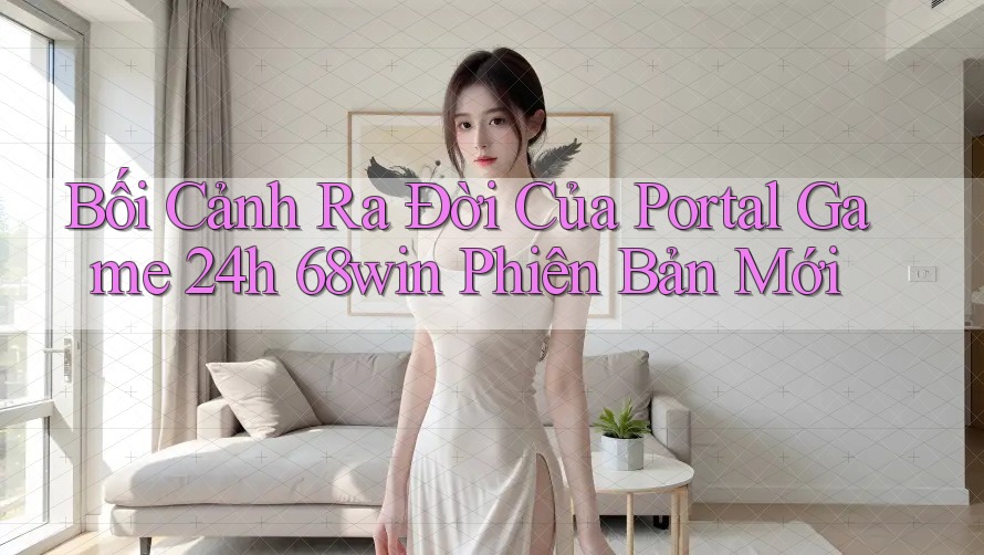 Bối Cảnh Ra Đời Của Portal Game 24h 68win Phiên Bản Mới
