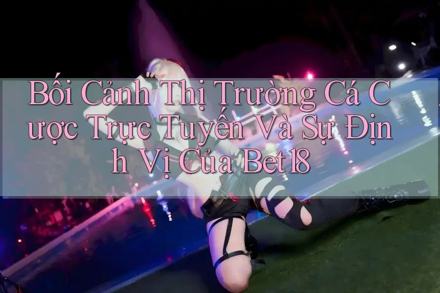 Bối Cảnh Thị Trường Cá Cược Trực Tuyến Và Sự Định Vị Của Bet18 Bối Cảnh Thị Trường Cá Cược Trực Tuyến Và Sự Định Vị Của Bet18