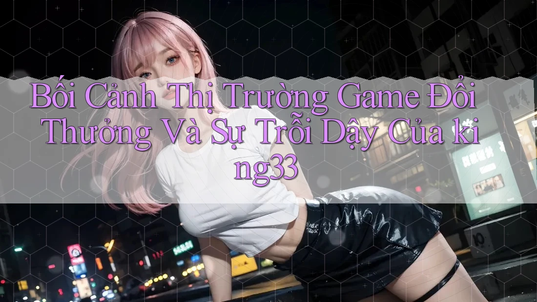 Bối Cảnh Thị Trường Game Đổi Thưởng Và Sự Trỗi Dậy Của king33 Bối Cảnh Thị Trường Game Đổi Thưởng Và Sự Trỗi Dậy Của king33