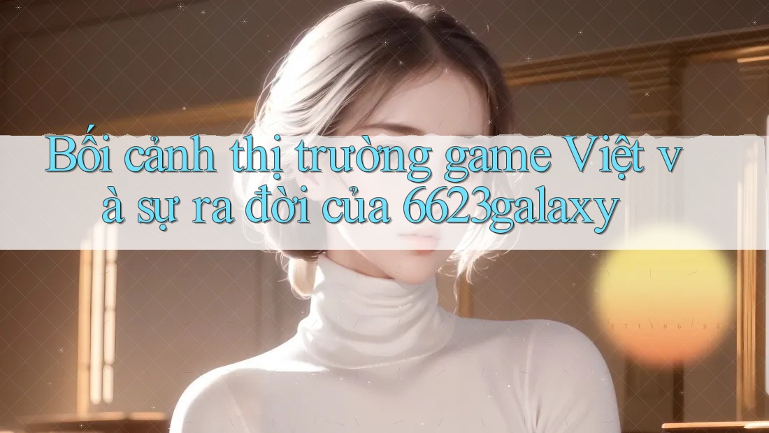 Bối cảnh thị trường game Việt và sự ra đời của 6623galaxy