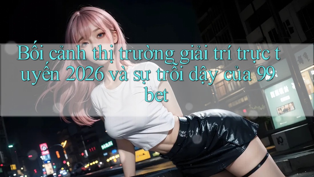 Bối cảnh thị trường giải trí trực tuyến 2026 và sự trỗi dậy của 99bet Bối cảnh thị trường giải trí trực tuyến 2026 và sự trỗi dậy của 99bet