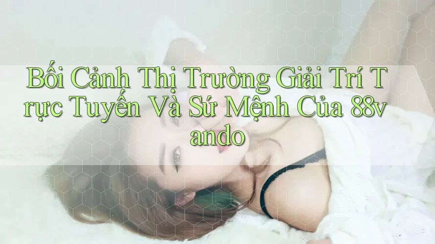 Bối Cảnh Thị Trường Giải Trí Trực Tuyến Và Sứ Mệnh Của 88vando