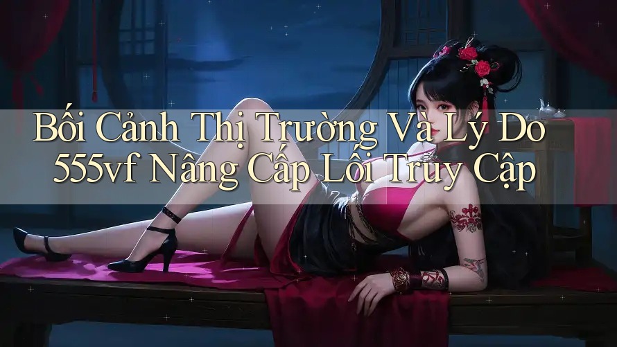 Bối Cảnh Thị Trường Và Lý Do 555vf Nâng Cấp Lối Truy Cập