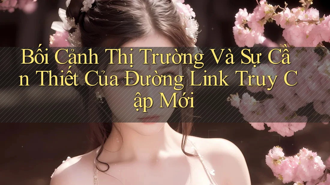 Bối Cảnh Thị Trường Và Sự Cần Thiết Của Đường Link Truy Cập Mới Bối Cảnh Thị Trường Và Sự Cần Thiết Của Đường Link Truy Cập Mới