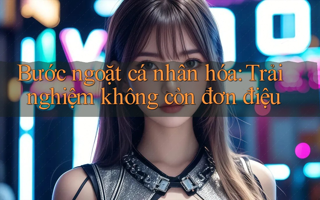 Bước ngoặt cá nhân hóa: Trải nghiệm không còn đơn điệu