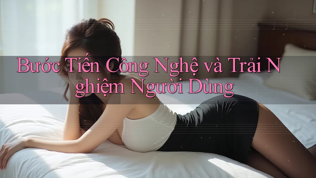 Bước Tiến Công Nghệ và Trải Nghiệm Người Dùng