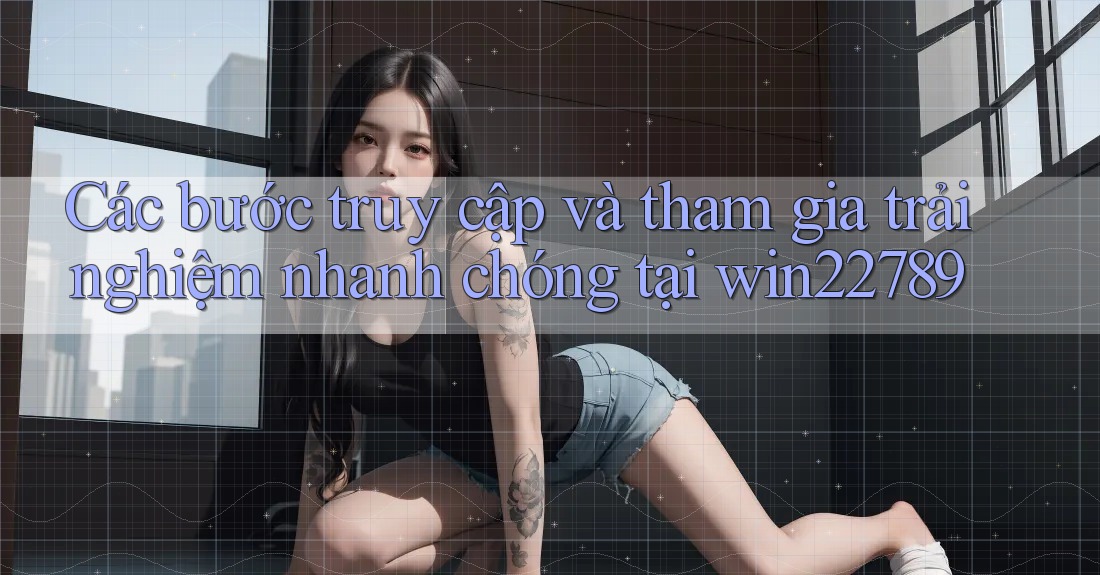 Các bước truy cập và tham gia trải nghiệm nhanh chóng tại win22789