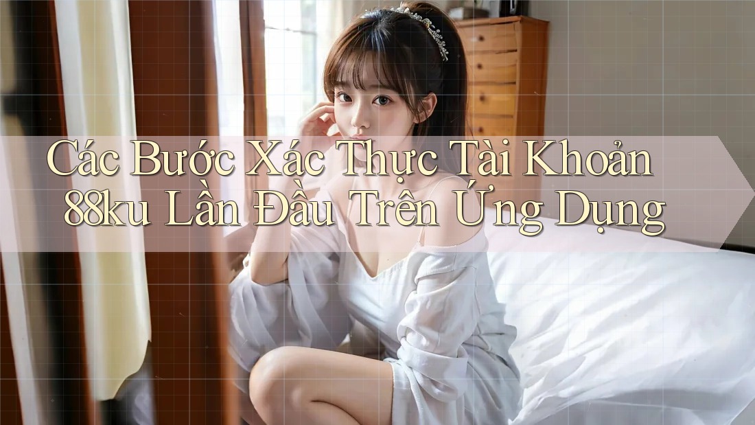 Các Bước Xác Thực Tài Khoản 88ku Lần Đầu Trên Ứng Dụng