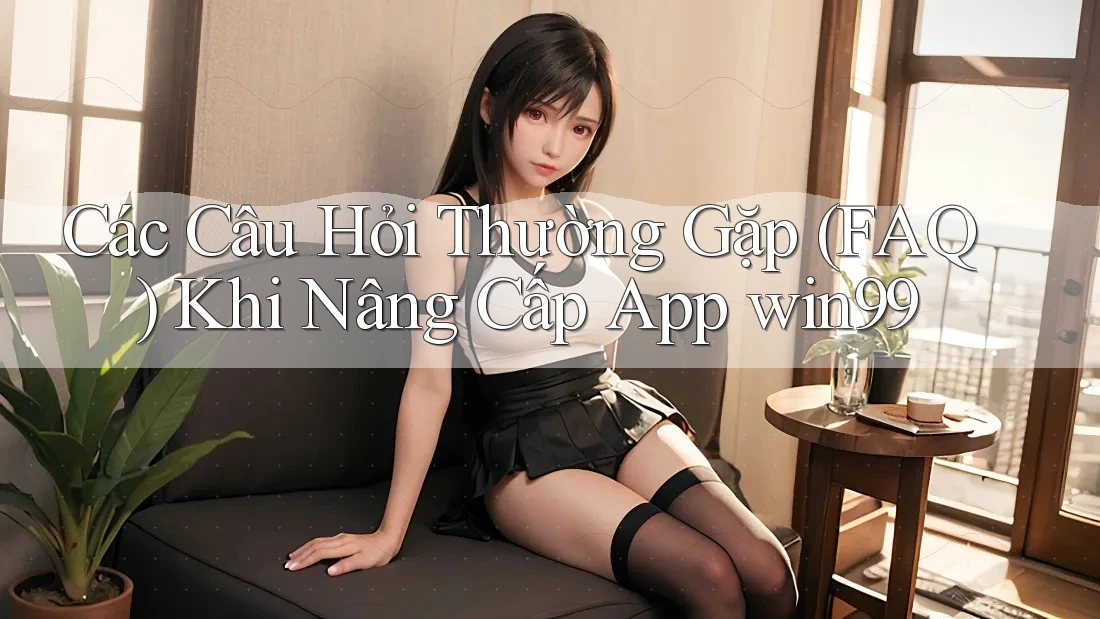 Các Câu Hỏi Thường Gặp (FAQ) Khi Nâng Cấp App win99
