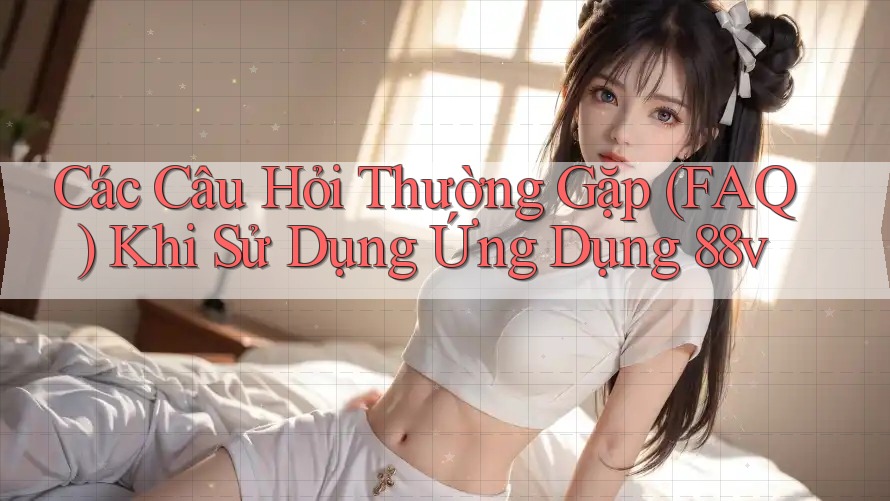 Các Câu Hỏi Thường Gặp (FAQ) Khi Sử Dụng Ứng Dụng 88v