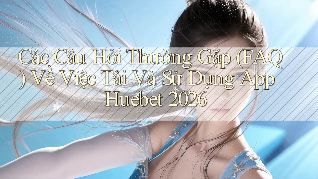 Các Câu Hỏi Thường Gặp (FAQ) Về Việc Tải Và Sử Dụng App Huebet 2026