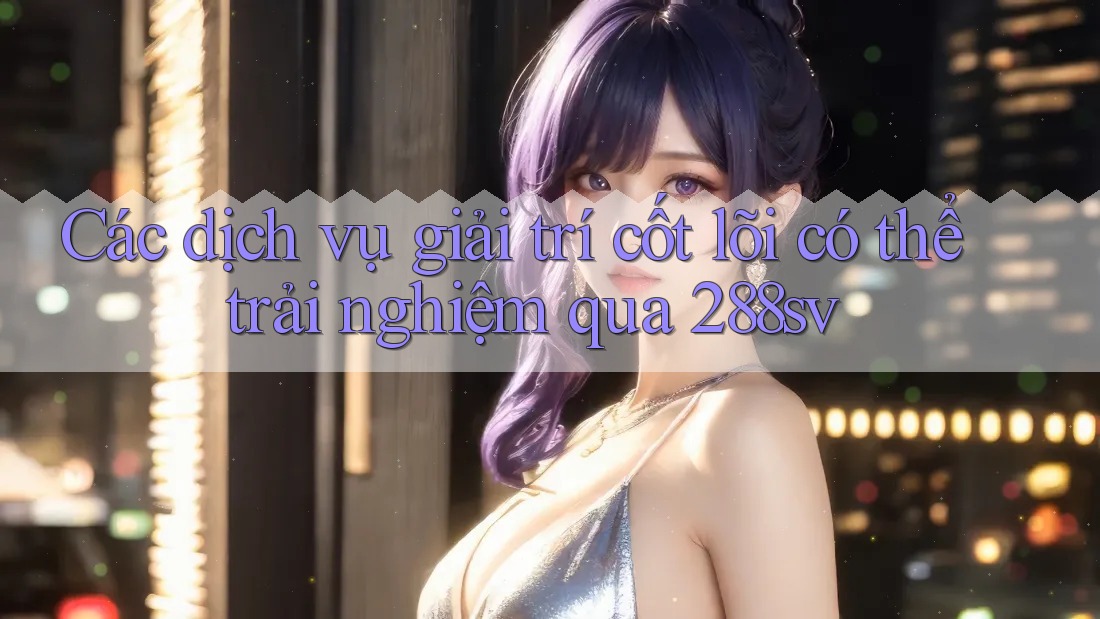 Các dịch vụ giải trí cốt lõi có thể trải nghiệm qua 288sv Các dịch vụ giải trí cốt lõi có thể trải nghiệm qua 288sv