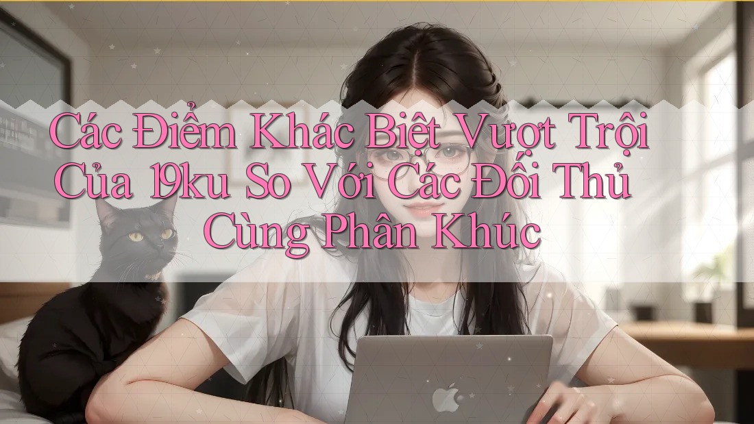 Các Điểm Khác Biệt Vượt Trội Của 19ku So Với Các Đối Thủ Cùng Phân Khúc Các Điểm Khác Biệt Vượt Trội Của 19ku So Với Các Đối Thủ Cùng Phân Khúc