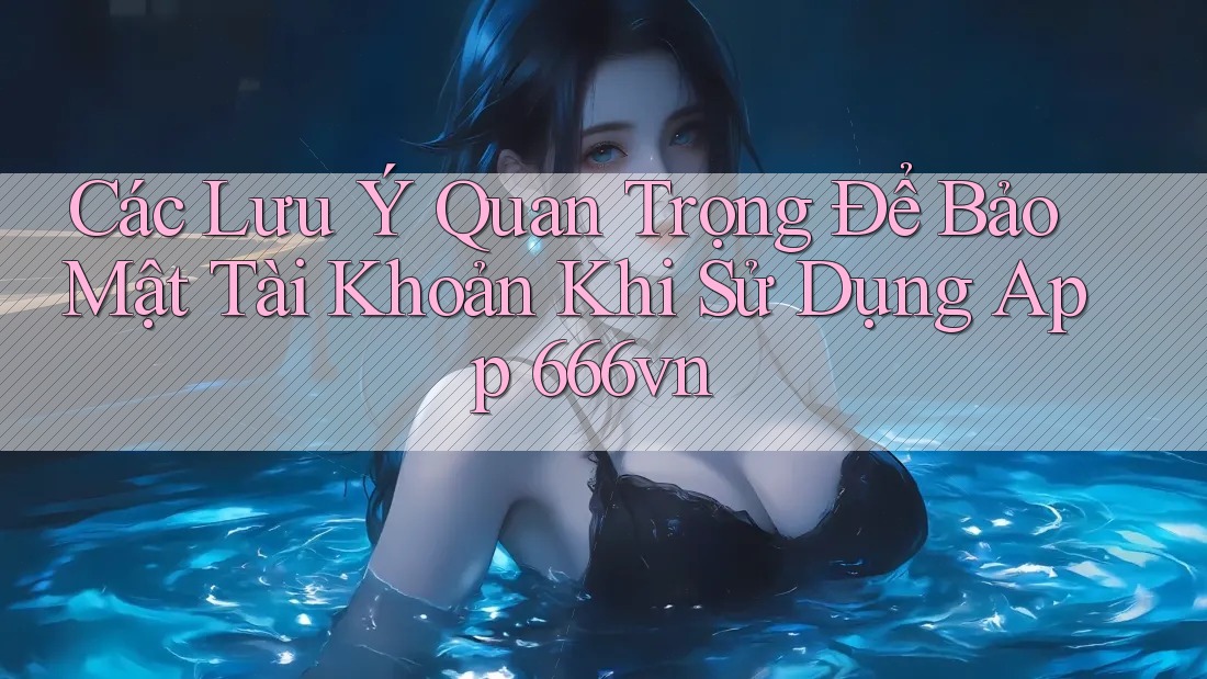 Các Lưu Ý Quan Trọng Để Bảo Mật Tài Khoản Khi Sử Dụng App 666vn