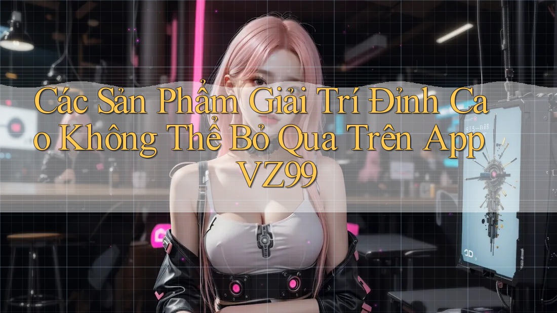 Các Sản Phẩm Giải Trí Đỉnh Cao Không Thể Bỏ Qua Trên App VZ99