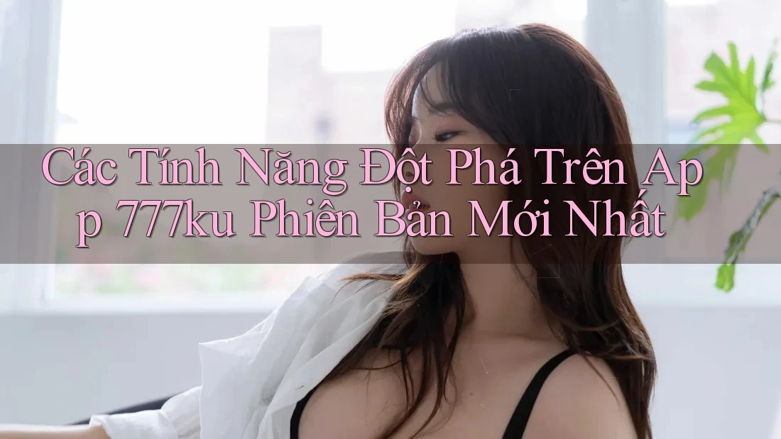 Các Tính Năng Đột Phá Trên App 777ku Phiên Bản Mới Nhất Các Tính Năng Đột Phá Trên App 777ku Phiên Bản Mới Nhất