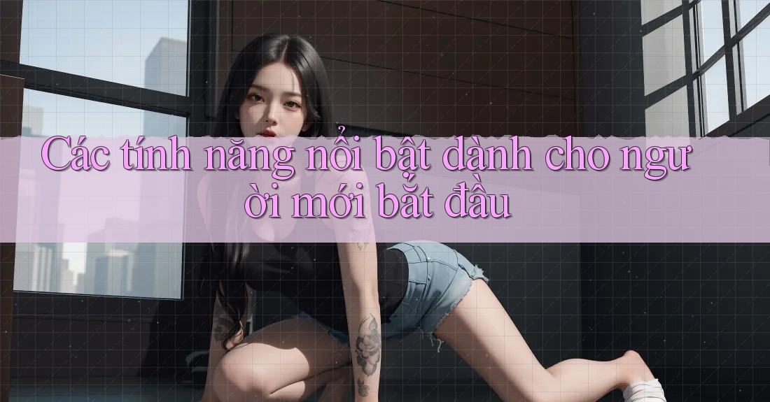 Các tính năng nổi bật dành cho người mới bắt đầu Các tính năng nổi bật dành cho người mới bắt đầu