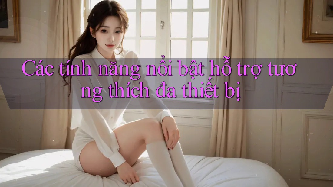 Các tính năng nổi bật hỗ trợ tương thích đa thiết bị Các tính năng nổi bật hỗ trợ tương thích đa thiết bị