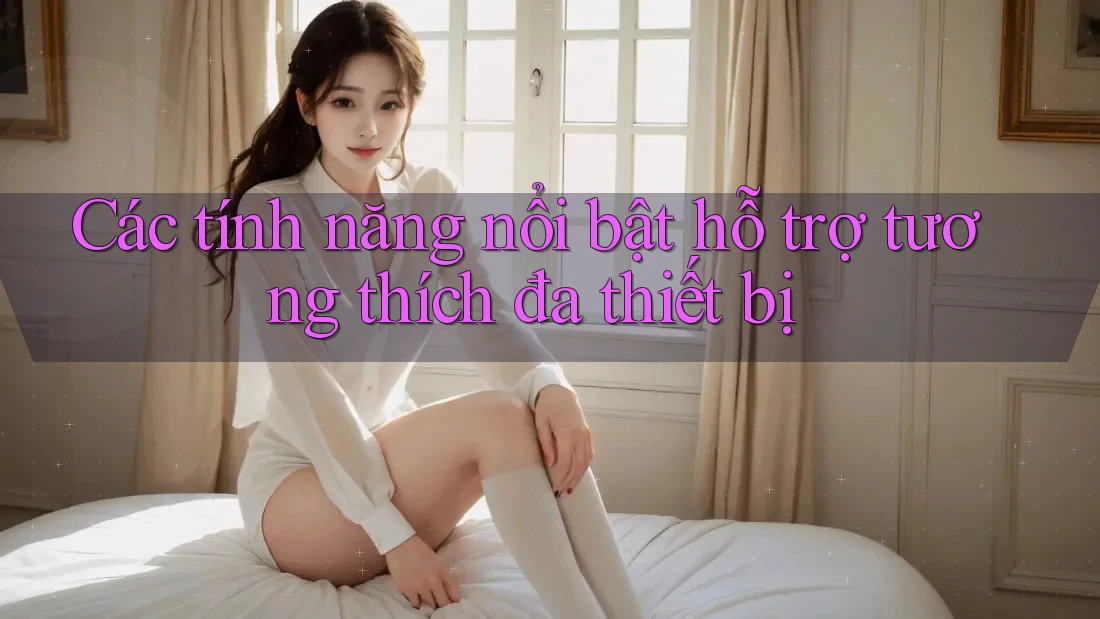 Các tính năng nổi bật hỗ trợ tương thích đa thiết bị