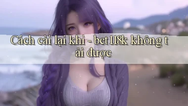 Cách cài lại khi   bet118k không tải được