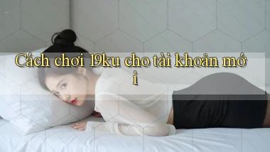 Cách chơi 19ku cho tài khoản mới