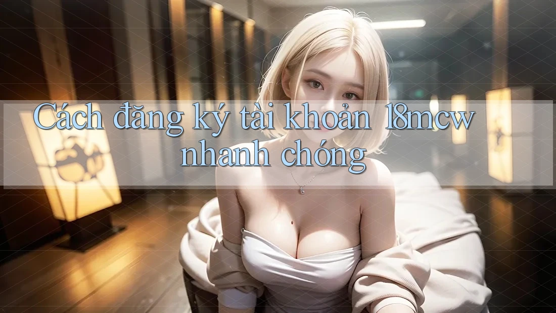 Cách đăng ký tài khoản 18mcw nhanh chóng