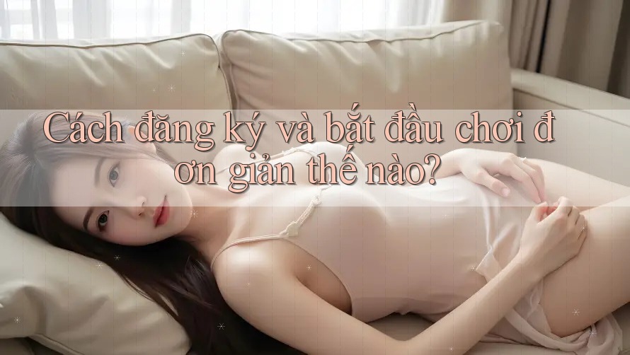 Cách đăng ký và bắt đầu chơi đơn giản thế nào? Cách đăng ký và bắt đầu chơi đơn giản thế nào?