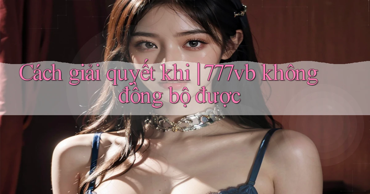 Cách giải quyết khi 777vb không đồng bộ được