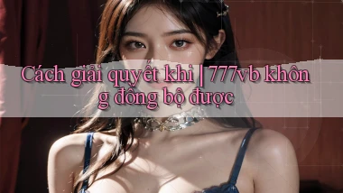 Cách giải quyết khi 777vb không đồng bộ được