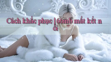 Cách khắc phục 66mb mất kết nối