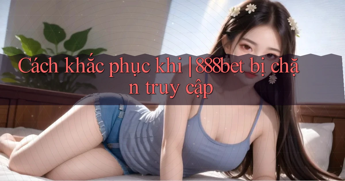 Cách khắc phục khi 888bet bị chặn truy cập
