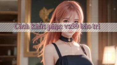 Cách khắc phục vz99 bảo trì