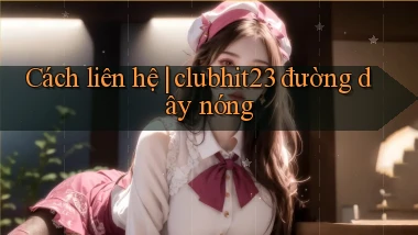 Cách liên hệ clubhit23 đường dây nóng