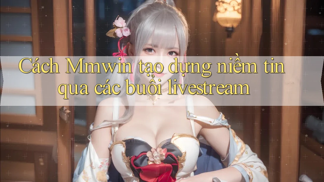 Cách Mmwin tạo dựng niềm tin qua các buổi livestream