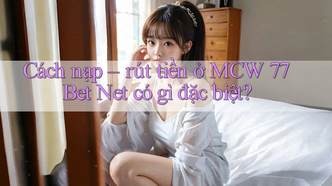 Cách nạp – rút tiền ở MCW 77 Bet Net có gì đặc biệt?