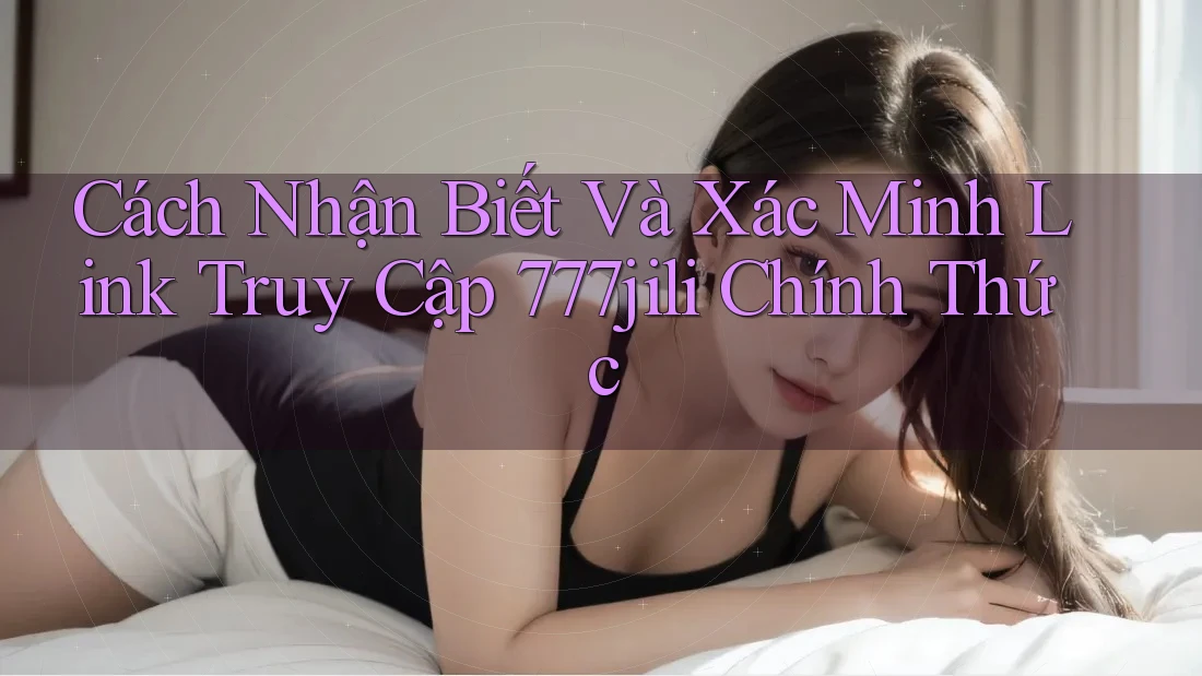 Cách Nhận Biết Và Xác Minh Link Truy Cập 777jili Chính Thức