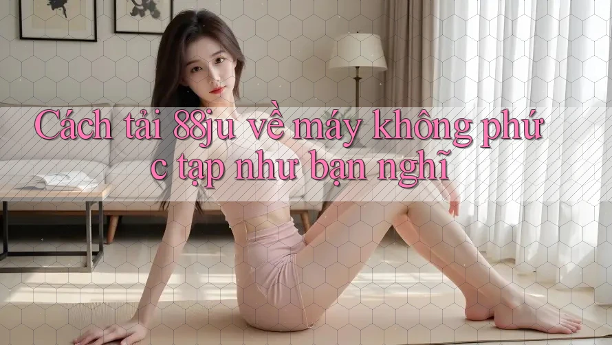 Cách tải 88ju về máy không phức tạp như bạn nghĩ
