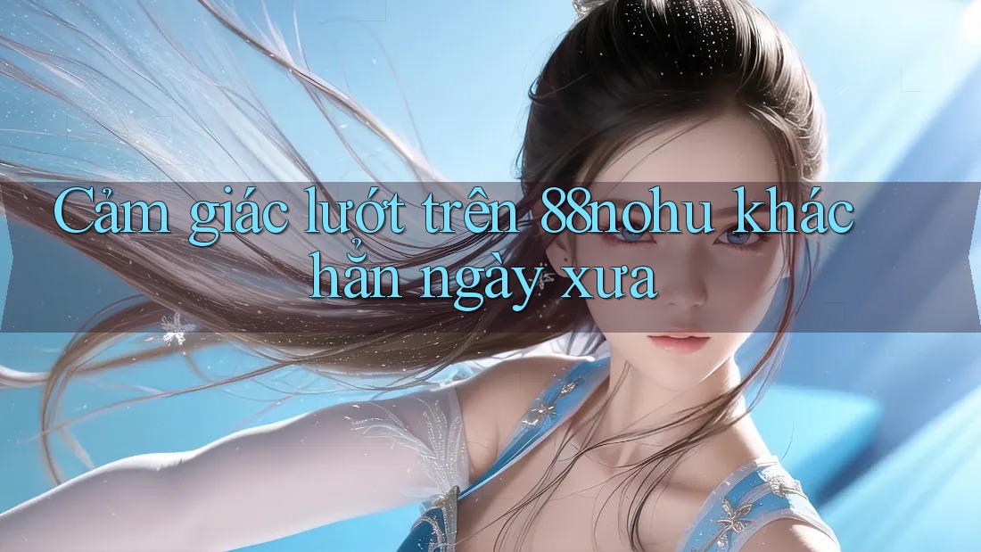 Cảm giác lướt trên 88nohu khác hẳn ngày xưa Cảm giác lướt trên 88nohu khác hẳn ngày xưa