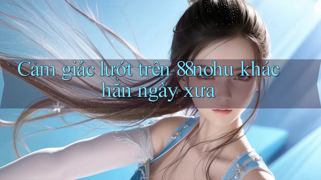 Cảm giác lướt trên 88nohu khác hẳn ngày xưa