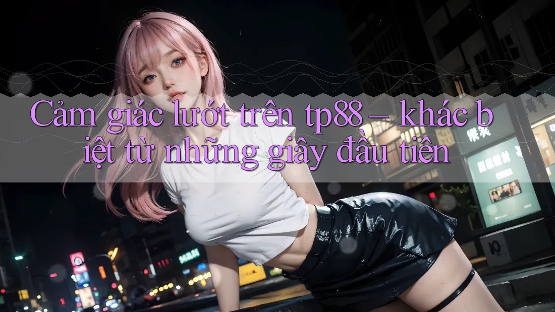 Cảm giác lướt trên tp88 – khác biệt từ những giây đầu tiên