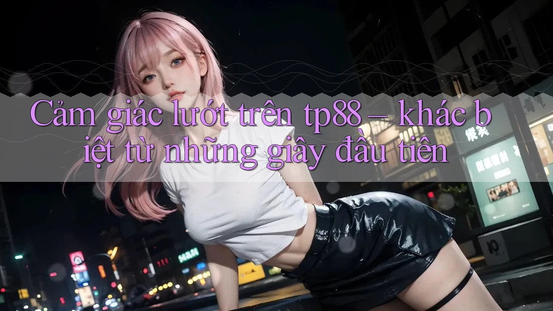 Cảm giác lướt trên tp88 – khác biệt từ những giây đầu tiên Cảm giác lướt trên tp88 – khác biệt từ những giây đầu tiên