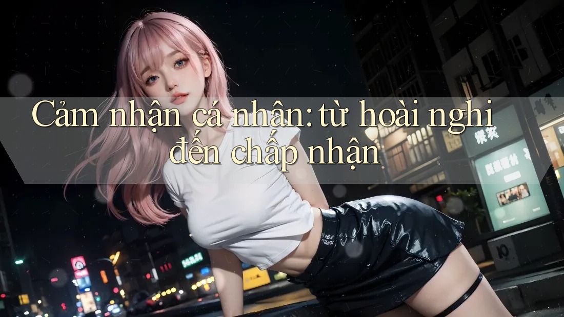 Cảm nhận cá nhân: từ hoài nghi đến chấp nhận