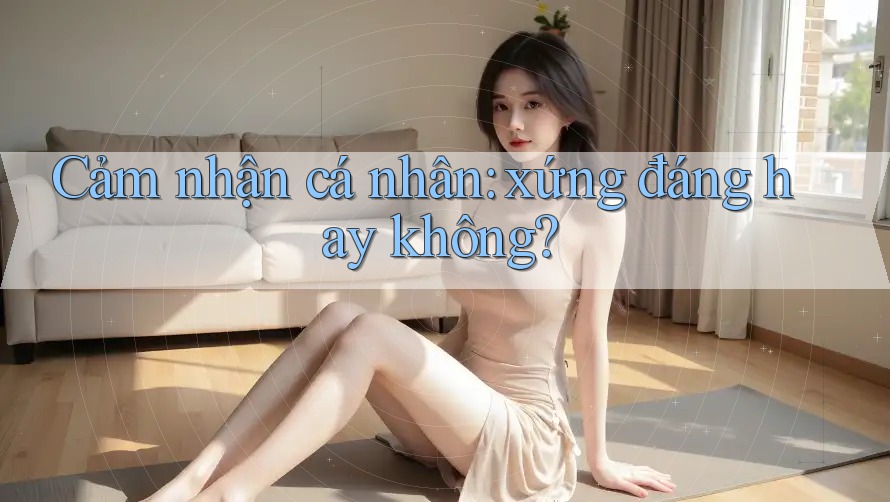 Cảm nhận cá nhân: xứng đáng hay không? Cảm nhận cá nhân: xứng đáng hay không?