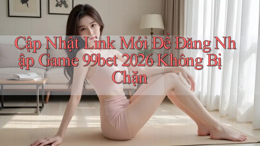 Cập Nhật Link Mới Để Đăng Nhập Game 99bet 2026 Không Bị Chặn Cập Nhật Link Mới Để Đăng Nhập Game 99bet 2026 Không Bị Chặn
