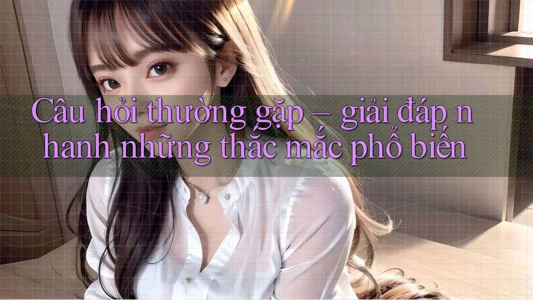 Câu hỏi thường gặp – giải đáp nhanh những thắc mắc phổ biến Câu hỏi thường gặp – giải đáp nhanh những thắc mắc phổ biến
