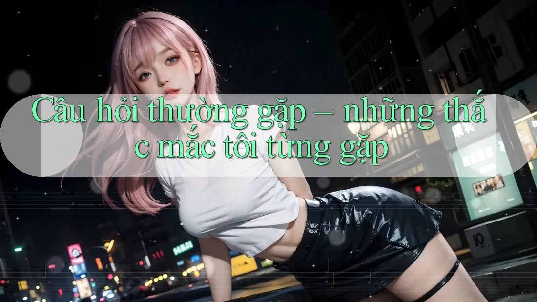 Câu hỏi thường gặp – những thắc mắc tôi từng gặp Câu hỏi thường gặp – những thắc mắc tôi từng gặp