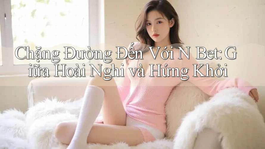 Chặng Đường Đến Với N Bet: Giữa Hoài Nghi và Hứng Khởi Chặng Đường Đến Với N Bet: Giữa Hoài Nghi và Hứng Khởi